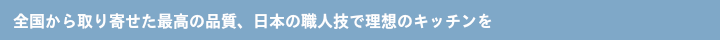 全国から取り寄せた最高の品質、日本の職人技で理想のキッチンを・・・