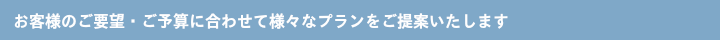 お客様のご要望・ご予算に合わせて様々なプランをご提案いたします