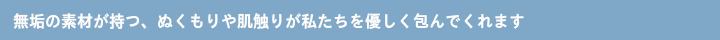 無垢の素材が持つ、ぬくもりや肌触りが私たちを優しく包んでくれます